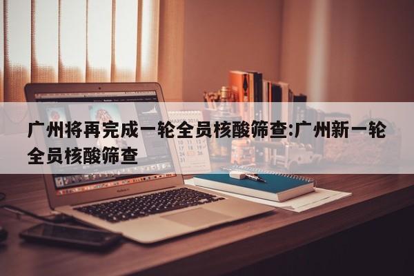 广州将再完成一轮全员核酸筛查:广州新一轮全员核酸筛查