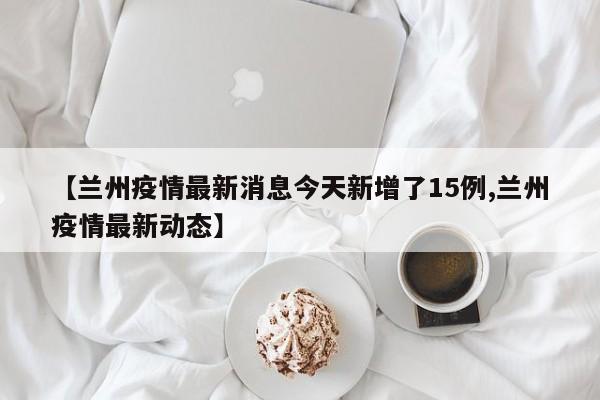 【兰州疫情最新消息今天新增了15例,兰州疫情最新动态】