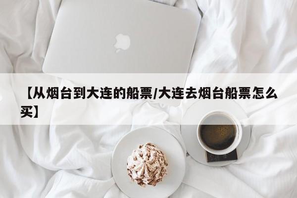 【从烟台到大连的船票/大连去烟台船票怎么买】