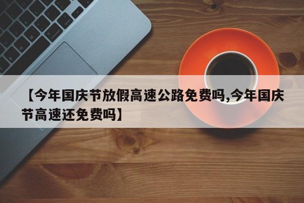 【今年国庆节放假高速公路免费吗,今年国庆节高速还免费吗】