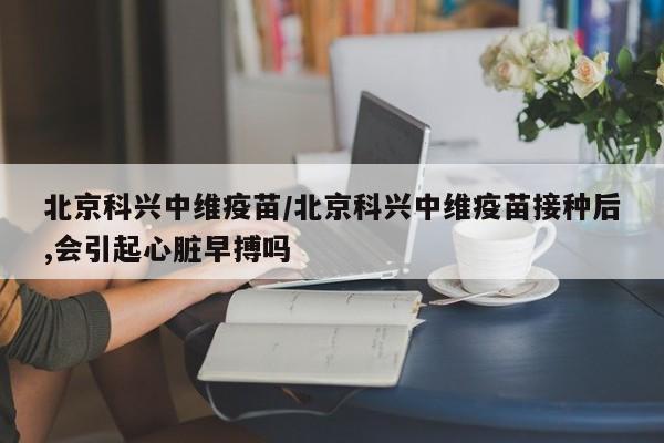 北京科兴中维疫苗/北京科兴中维疫苗接种后,会引起心脏早搏吗