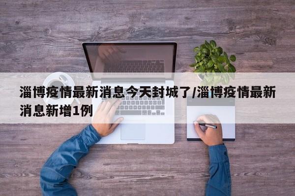 淄博疫情最新消息今天封城了/淄博疫情最新消息新增1例