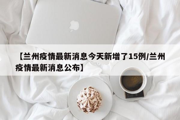 【兰州疫情最新消息今天新增了15例/兰州疫情最新消息公布】