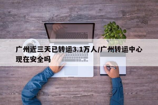 广州近三天已转运3.1万人/广州转运中心现在安全吗