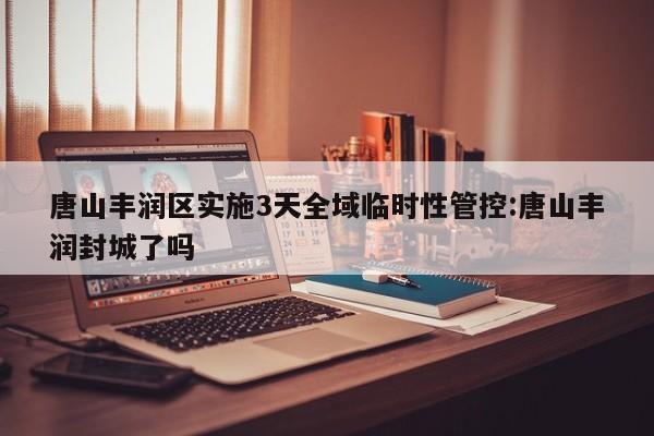 唐山丰润区实施3天全域临时性管控:唐山丰润封城了吗