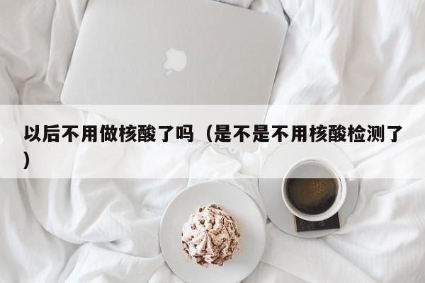 以后不用做核酸了吗(是不是不用核酸检测了)