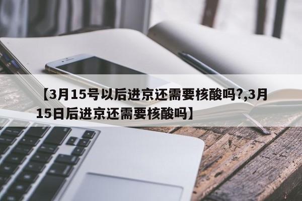 【3月15号以后进京还需要核酸吗?,3月15日后进京还需要核酸吗】