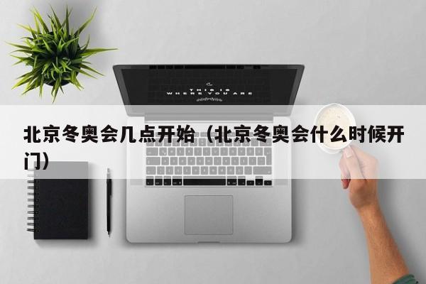 北京冬奥会几点开始(北京冬奥会什么时候开门)