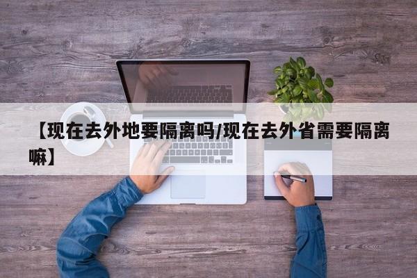 【现在去外地要隔离吗/现在去外省需要隔离嘛】