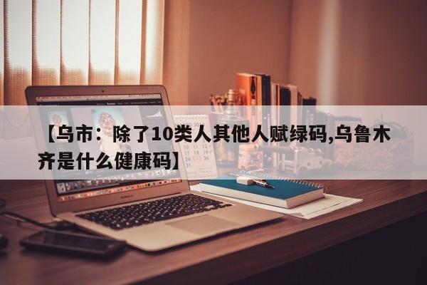 【乌市:除了10类人其他人赋绿码,乌鲁木齐是什么健康码】