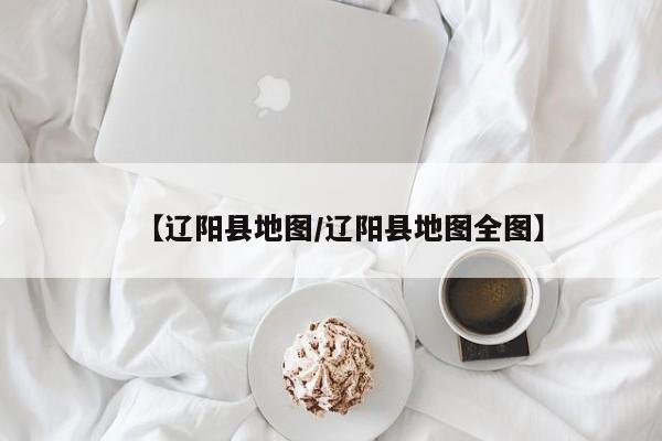 【辽阳县地图/辽阳县地图全图】