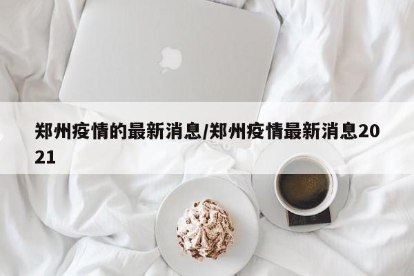 郑州疫情的最新消息/郑州疫情最新消息2021