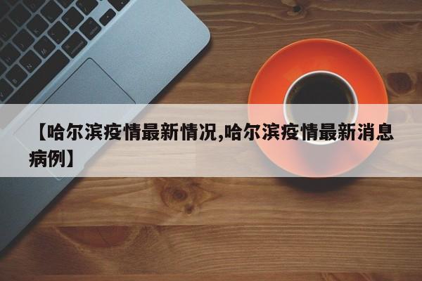 【哈尔滨疫情最新情况,哈尔滨疫情最新消息病例】