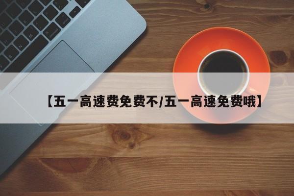 【五一高速费免费不/五一高速免费哦】