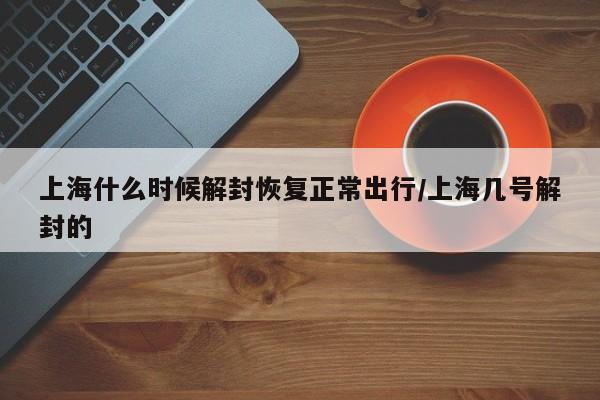 上海什么时候解封恢复正常出行/上海几号解封的