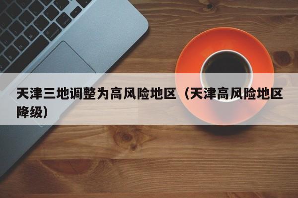 天津三地调整为高风险地区（天津高风险地区降级）