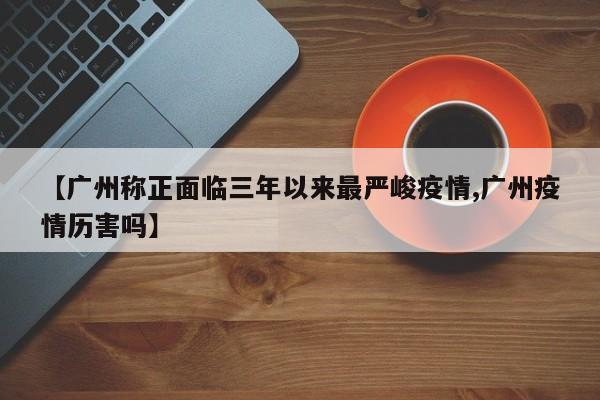 【广州称正面临三年以来最严峻疫情,广州疫情历害吗】