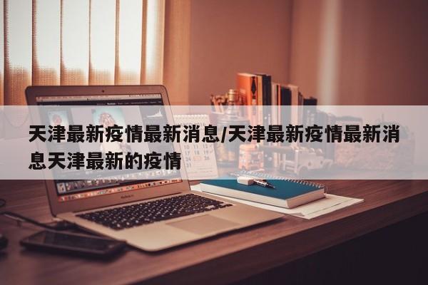 天津最新疫情最新消息/天津最新疫情最新消息天津最新的疫情
