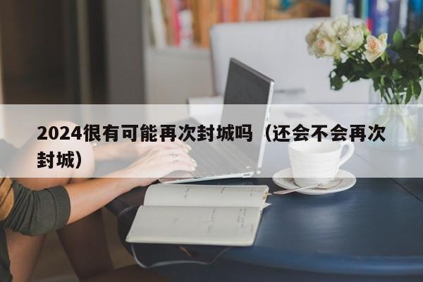 2024很有可能再次封城吗(还会不会再次封城)