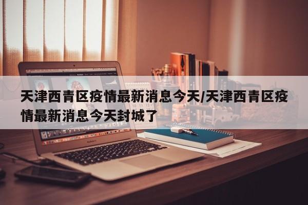 天津西青区疫情最新消息今天/天津西青区疫情最新消息今天封城了