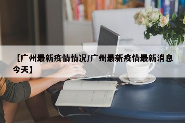 【广州最新疫情情况/广州最新疫情最新消息今天】