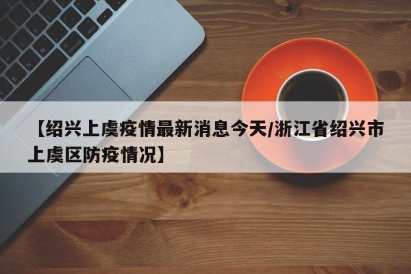 【绍兴上虞疫情最新消息今天/浙江省绍兴市上虞区防疫情况】