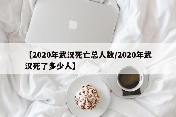 【2020年武汉死亡总人数/2020年武汉死了多少人】