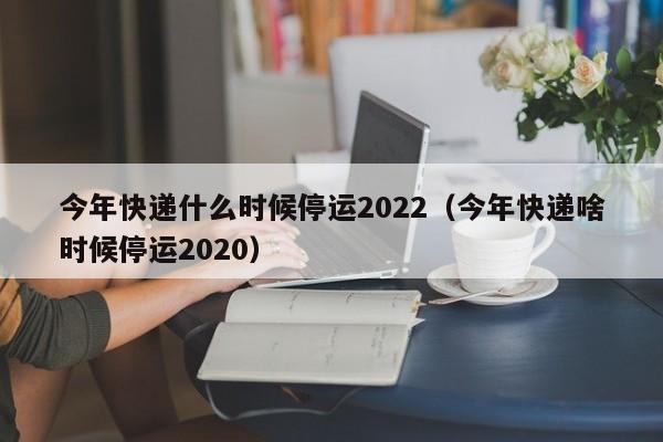 今年快递什么时候停运2022(今年快递啥时候停运2020)