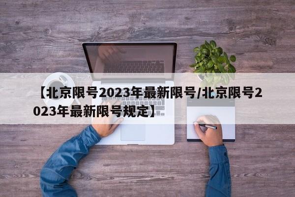 【北京限号2023年最新限号/北京限号2023年最新限号规定】