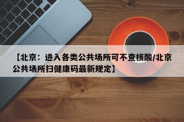 【北京:进入各类公共场所可不查核酸/北京公共场所扫健康码最新规定】