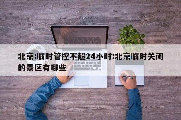 北京:临时管控不超24小时:北京临时关闭的景区有哪些