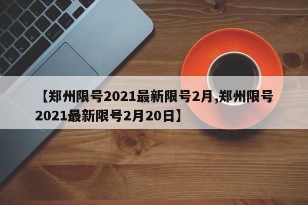 【郑州限号2021最新限号2月,郑州限号2021最新限号2月20日】