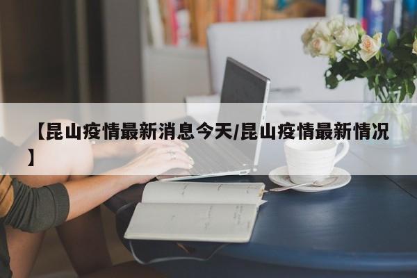 【昆山疫情最新消息今天/昆山疫情最新情况】