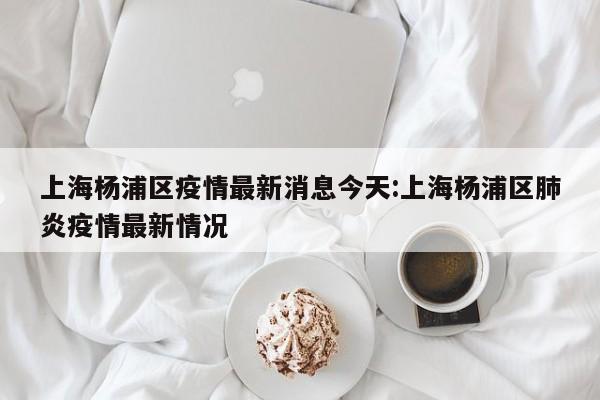 上海杨浦区疫情最新消息今天:上海杨浦区肺炎疫情最新情况