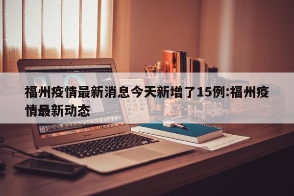 福州疫情最新消息今天新增了15例:福州疫情最新动态