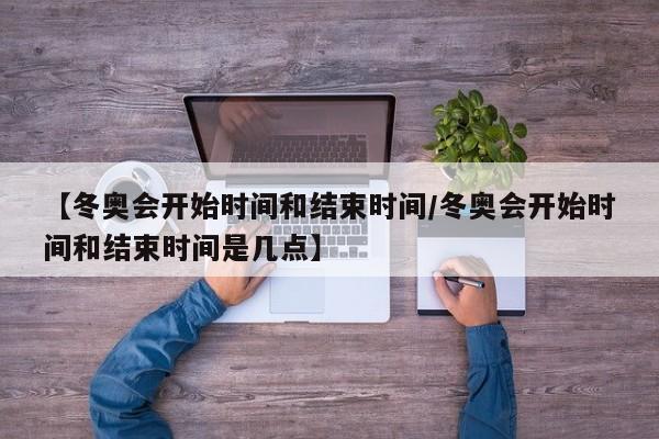 【冬奥会开始时间和结束时间/冬奥会开始时间和结束时间是几点】