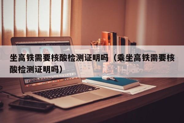 坐高铁需要核酸检测证明吗（乘坐高铁需要核酸检测证明吗）
