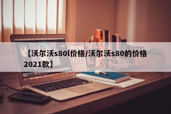 【沃尔沃s80l价格/沃尔沃s80的价格2021款】