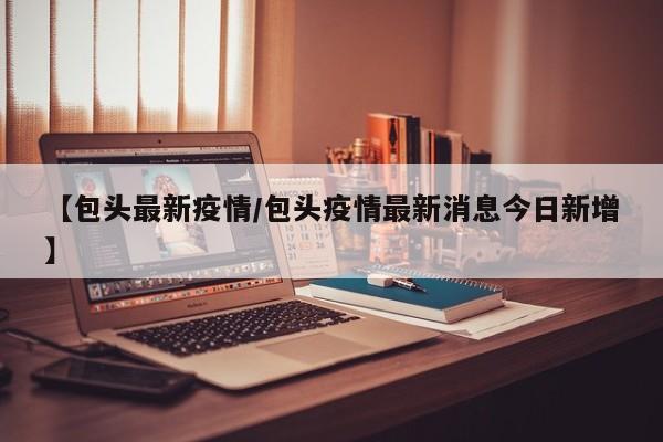 【包头最新疫情/包头疫情最新消息今日新增】