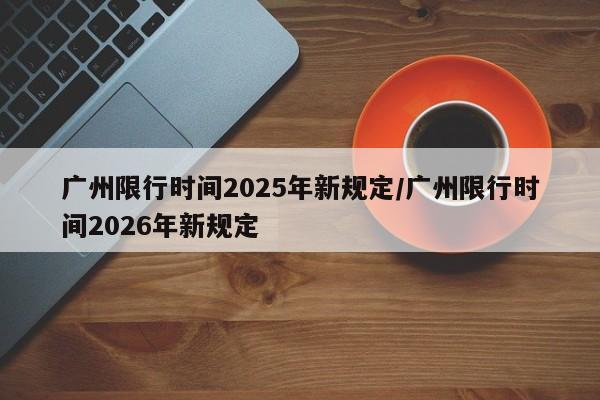 广州限行时间2025年新规定/广州限行时间2026年新规定