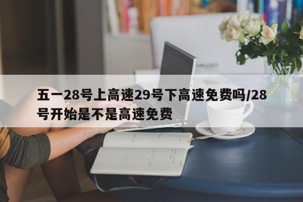 五一28号上高速29号下高速免费吗/28号开始是不是高速免费