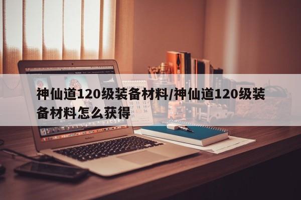 神仙道120级装备材料/神仙道120级装备材料怎么获得