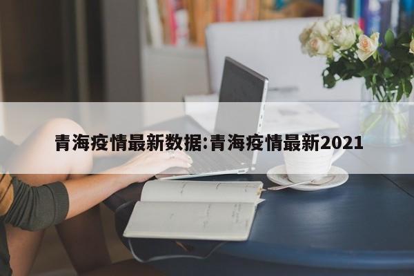 青海疫情最新数据:青海疫情最新2021