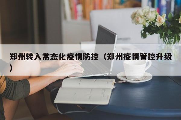 郑州转入常态化疫情防控(郑州疫情管控升级)