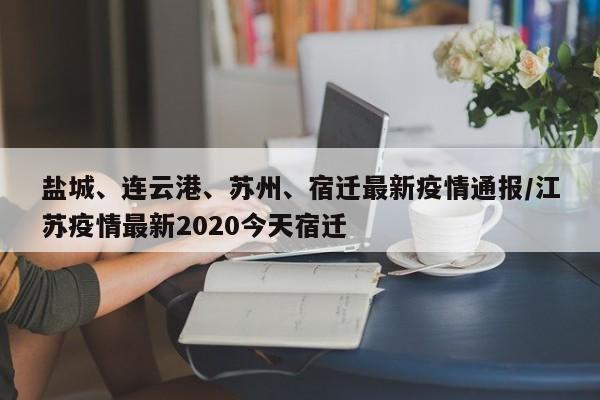 盐城、连云港、苏州、宿迁最新疫情通报/江苏疫情最新2020今天宿迁