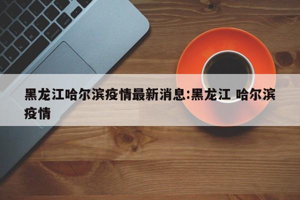 黑龙江哈尔滨疫情最新消息:黑龙江 哈尔滨疫情