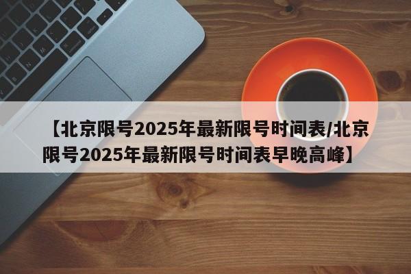 【北京限号2025年最新限号时间表/北京限号2025年最新限号时间表早晚高峰】