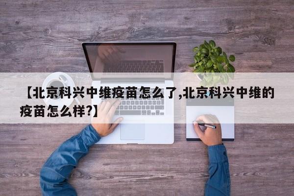 【北京科兴中维疫苗怎么了,北京科兴中维的疫苗怎么样?】
