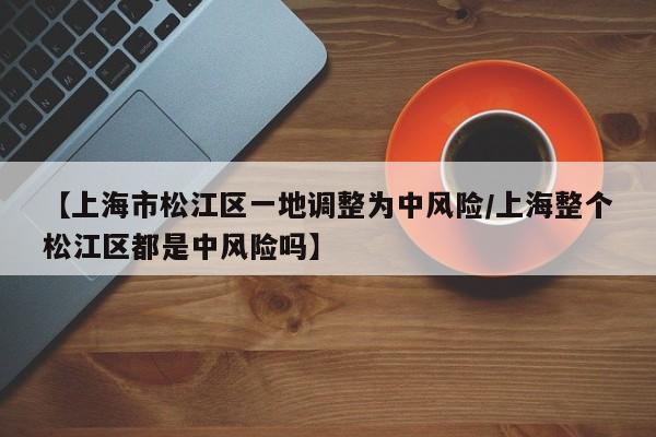 【上海市松江区一地调整为中风险/上海整个松江区都是中风险吗】