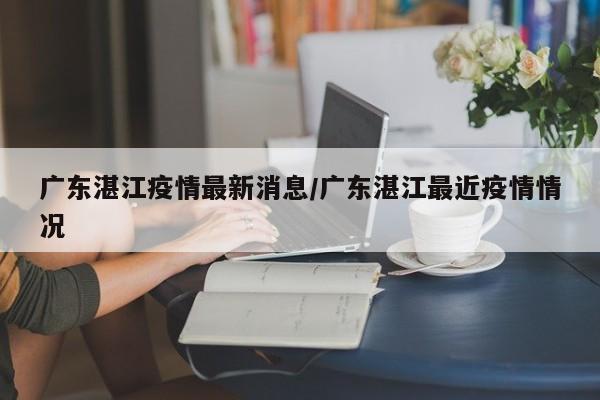 广东湛江疫情最新消息/广东湛江最近疫情情况